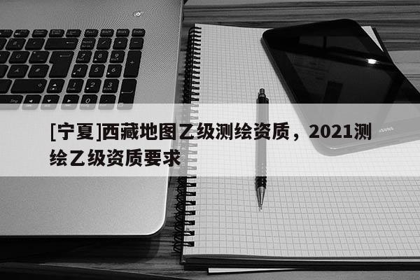 [寧夏]西藏地圖乙級(jí)測(cè)繪資質(zhì)，2021測(cè)繪乙級(jí)資質(zhì)要求