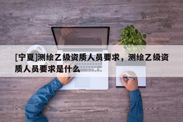 [寧夏]測繪乙級資質(zhì)人員要求，測繪乙級資質(zhì)人員要求是什么