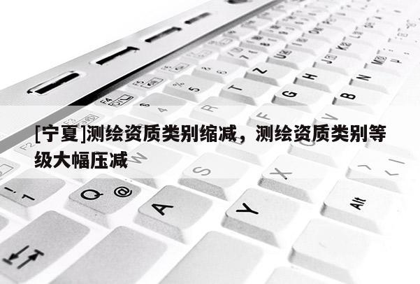 [寧夏]測繪資質類別縮減，測繪資質類別等級大幅壓減
