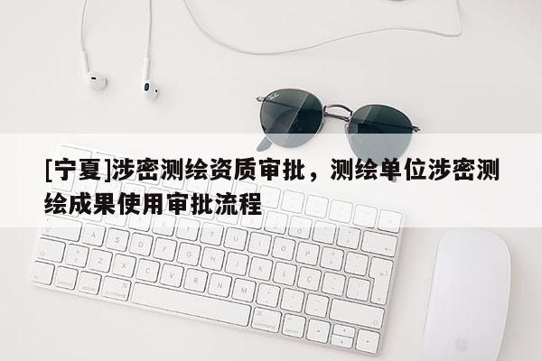 [寧夏]涉密測繪資質審批，測繪單位涉密測繪成果使用審批流程