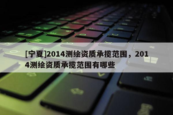 [寧夏]2014測(cè)繪資質(zhì)承攬范圍，2014測(cè)繪資質(zhì)承攬范圍有哪些