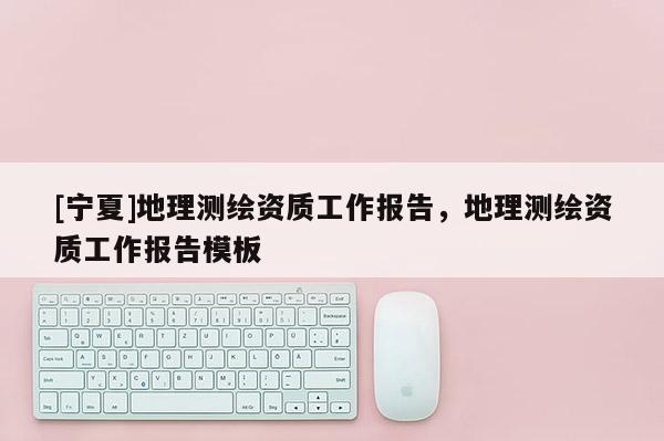 [寧夏]地理測繪資質(zhì)工作報告，地理測繪資質(zhì)工作報告模板