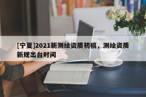 [寧夏]2021新測繪資質初稿，測繪資質新規出臺時間