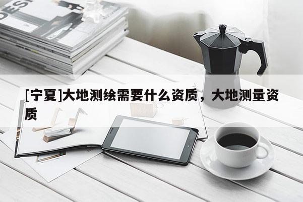 [寧夏]大地測繪需要什么資質，大地測量資質