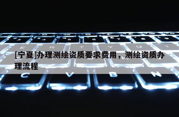 [寧夏]辦理測繪資質要求費用，測繪資質辦理流程