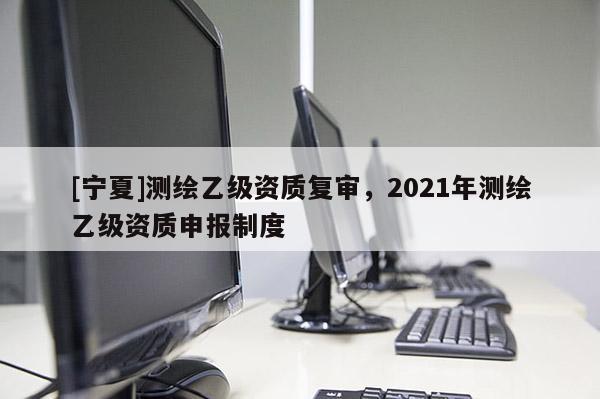 [寧夏]測繪乙級資質復審，2021年測繪乙級資質申報制度