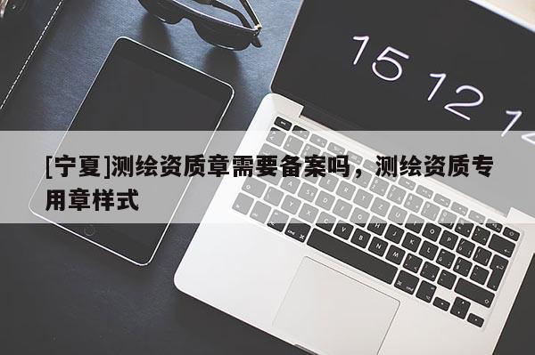 [寧夏]測繪資質(zhì)章需要備案嗎，測繪資質(zhì)專用章樣式