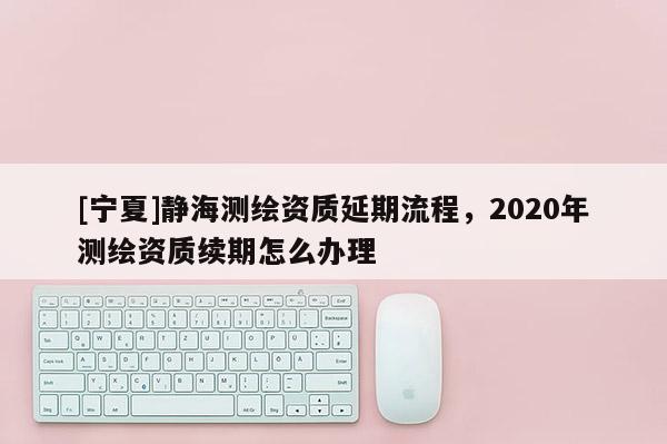 [寧夏]靜海測繪資質延期流程，2020年測繪資質續期怎么辦理