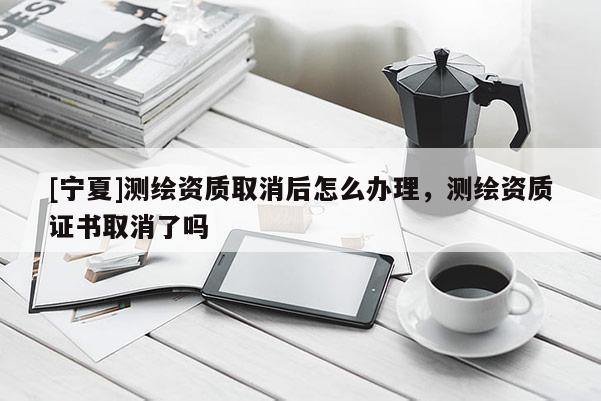 [寧夏]測繪資質取消后怎么辦理，測繪資質證書取消了嗎