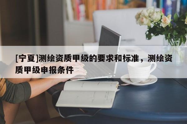 [寧夏]測繪資質甲級的要求和標準，測繪資質甲級申報條件