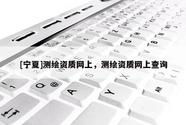 [寧夏]測(cè)繪資質(zhì)網(wǎng)上，測(cè)繪資質(zhì)網(wǎng)上查詢