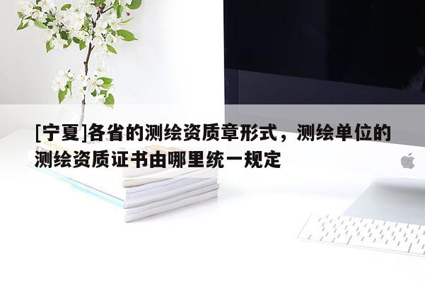 [寧夏]各省的測(cè)繪資質(zhì)章形式，測(cè)繪單位的測(cè)繪資質(zhì)證書由哪里統(tǒng)一規(guī)定