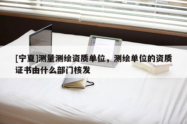 [寧夏]測(cè)量測(cè)繪資質(zhì)單位，測(cè)繪單位的資質(zhì)證書由什么部門核發(fā)