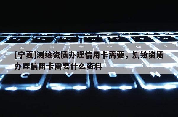 [寧夏]測(cè)繪資質(zhì)辦理信用卡需要，測(cè)繪資質(zhì)辦理信用卡需要什么資料