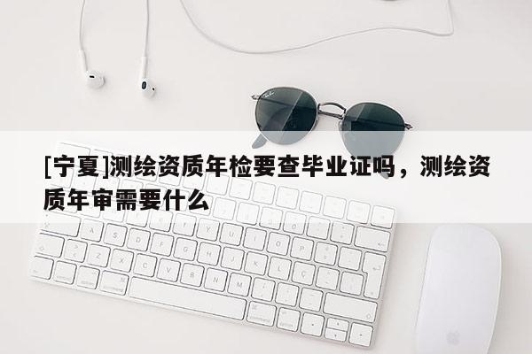 [寧夏]測繪資質年檢要查畢業證嗎，測繪資質年審需要什么