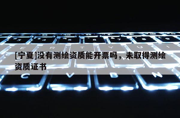 [寧夏]沒有測繪資質(zhì)能開票嗎，未取得測繪資質(zhì)證書