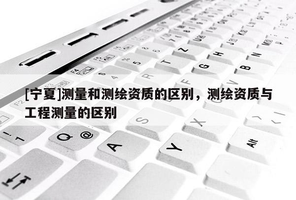[寧夏]測量和測繪資質的區別，測繪資質與工程測量的區別