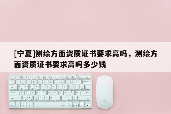 [寧夏]測(cè)繪方面資質(zhì)證書(shū)要求高嗎，測(cè)繪方面資質(zhì)證書(shū)要求高嗎多少錢(qián)