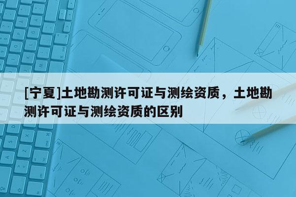 [寧夏]土地勘測許可證與測繪資質，土地勘測許可證與測繪資質的區別