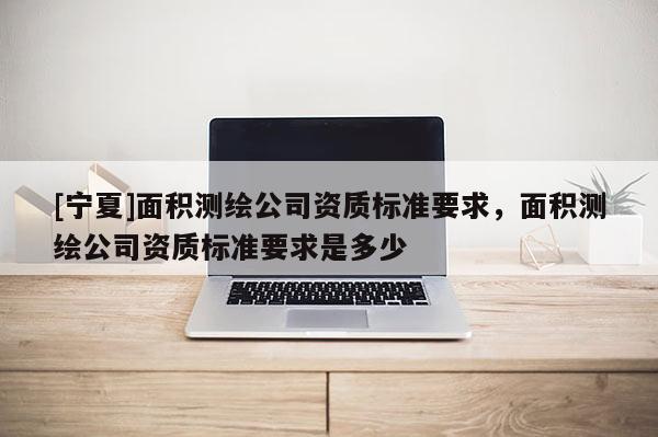 [寧夏]面積測繪公司資質(zhì)標準要求，面積測繪公司資質(zhì)標準要求是多少