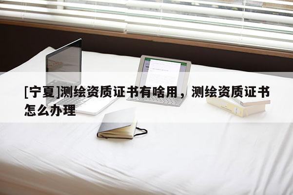 [寧夏]測繪資質(zhì)證書有啥用，測繪資質(zhì)證書怎么辦理