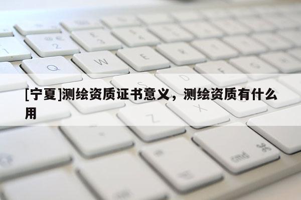 [寧夏]測繪資質證書意義，測繪資質有什么用