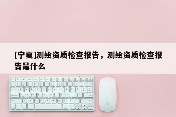 [寧夏]測繪資質(zhì)檢查報告，測繪資質(zhì)檢查報告是什么