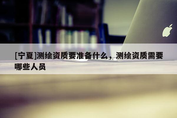 [寧夏]測(cè)繪資質(zhì)要準(zhǔn)備什么，測(cè)繪資質(zhì)需要哪些人員