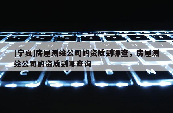 [寧夏]房屋測(cè)繪公司的資質(zhì)到哪查，房屋測(cè)繪公司的資質(zhì)到哪查詢