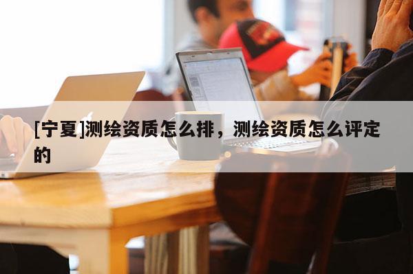 [寧夏]測繪資質怎么排，測繪資質怎么評定的