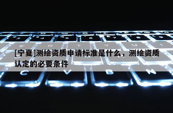 [寧夏]測繪資質申請標準是什么，測繪資質認定的必要條件