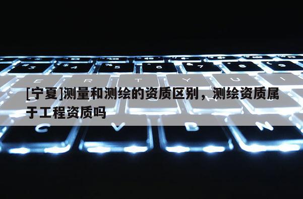 [寧夏]測(cè)量和測(cè)繪的資質(zhì)區(qū)別，測(cè)繪資質(zhì)屬于工程資質(zhì)嗎