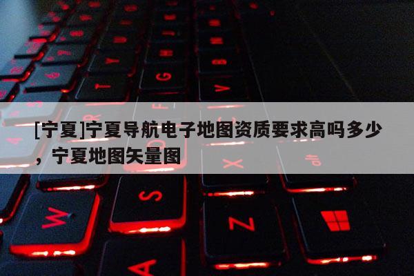 [寧夏]寧夏導航電子地圖資質(zhì)要求高嗎多少，寧夏地圖矢量圖