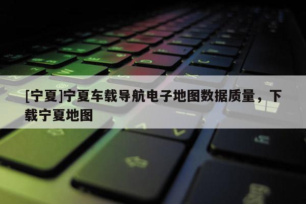 [寧夏]寧夏車載導(dǎo)航電子地圖數(shù)據(jù)質(zhì)量，下載寧夏地圖
