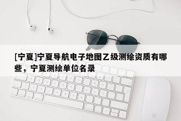 [寧夏]寧夏導(dǎo)航電子地圖乙級(jí)測(cè)繪資質(zhì)有哪些，寧夏測(cè)繪單位名錄