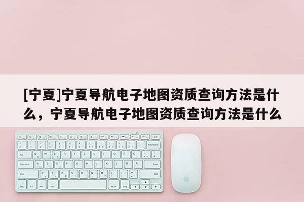 [寧夏]寧夏導航電子地圖資質查詢方法是什么，寧夏導航電子地圖資質查詢方法是什么