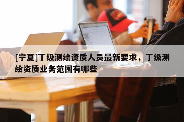 [寧夏]丁級測繪資質人員最新要求，丁級測繪資質業(yè)務范圍有哪些