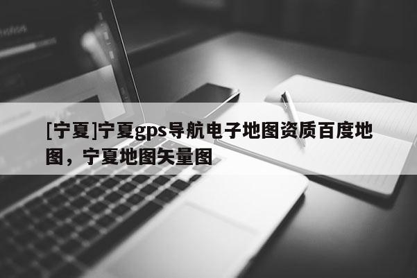 [寧夏]寧夏gps導(dǎo)航電子地圖資質(zhì)百度地圖，寧夏地圖矢量圖