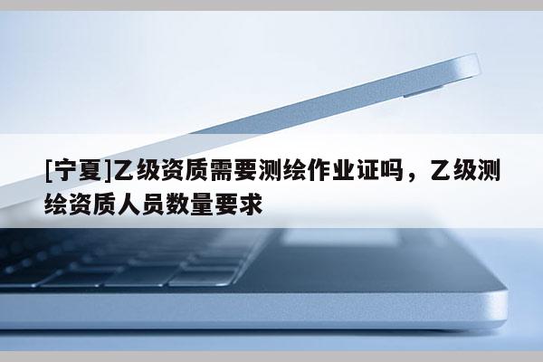 [寧夏]乙級(jí)資質(zhì)需要測(cè)繪作業(yè)證嗎，乙級(jí)測(cè)繪資質(zhì)人員數(shù)量要求
