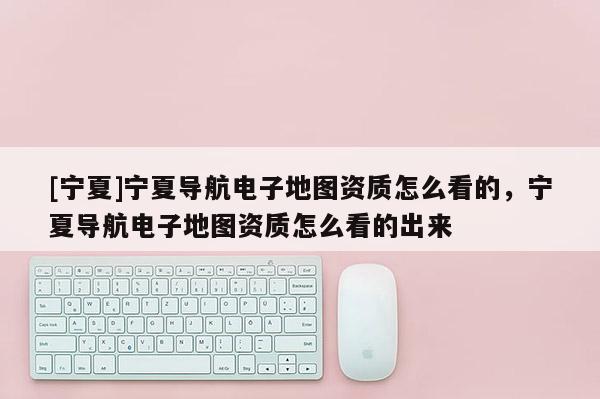 [寧夏]寧夏導(dǎo)航電子地圖資質(zhì)怎么看的，寧夏導(dǎo)航電子地圖資質(zhì)怎么看的出來(lái)