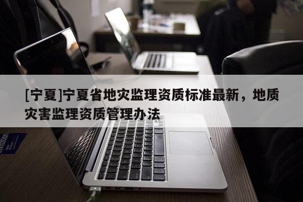 [寧夏]寧夏省地災(zāi)監(jiān)理資質(zhì)標(biāo)準(zhǔn)最新，地質(zhì)災(zāi)害監(jiān)理資質(zhì)管理辦法