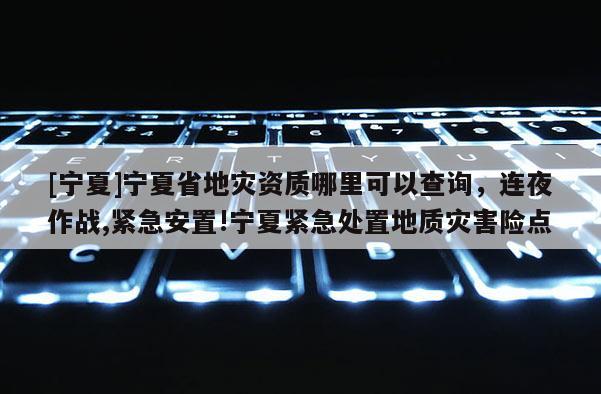 [寧夏]寧夏省地災(zāi)資質(zhì)哪里可以查詢，連夜作戰(zhàn),緊急安置!寧夏緊急處置地質(zhì)災(zāi)害險點