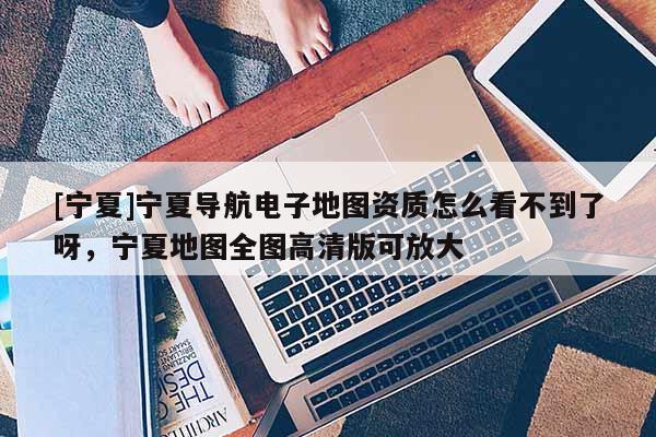 [寧夏]寧夏導航電子地圖資質怎么看不到了呀，寧夏地圖全圖高清版可放大