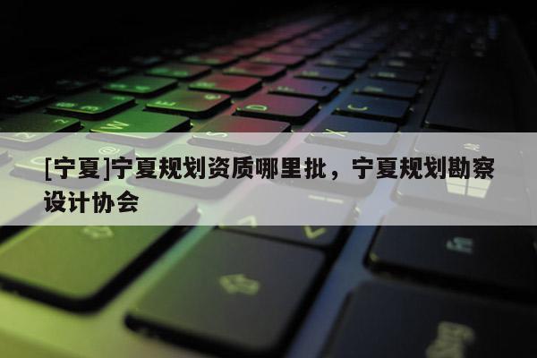 [寧夏]寧夏規劃資質哪里批，寧夏規劃勘察設計協會