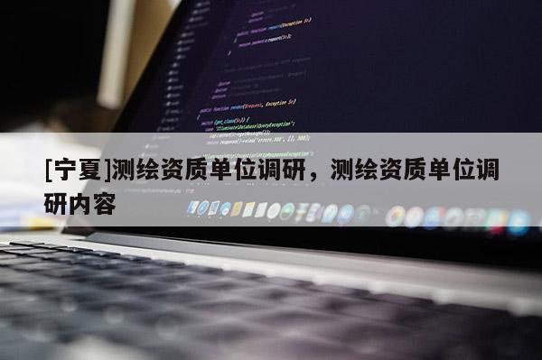 [寧夏]測繪資質單位調研，測繪資質單位調研內容