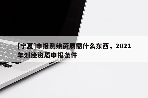 [寧夏]申報測繪資質需什么東西，2021年測繪資質申報條件