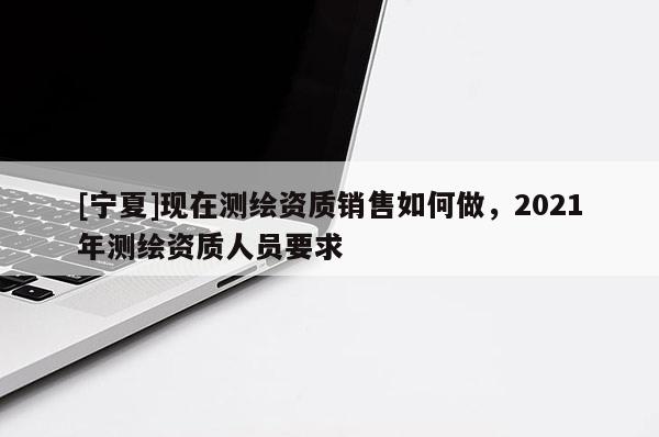 [寧夏]現在測繪資質銷售如何做，2021年測繪資質人員要求