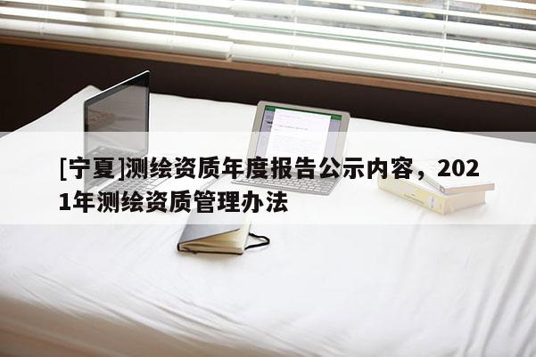 [寧夏]測繪資質年度報告公示內容，2021年測繪資質管理辦法