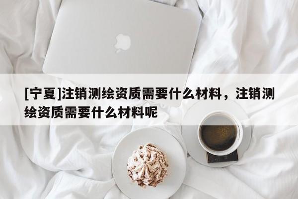 [寧夏]注銷測繪資質(zhì)需要什么材料，注銷測繪資質(zhì)需要什么材料呢