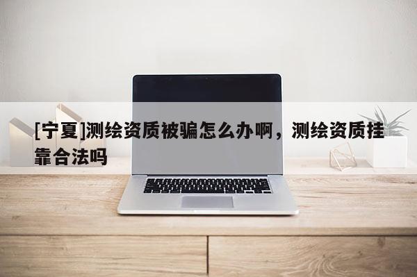 [寧夏]測繪資質(zhì)被騙怎么辦啊，測繪資質(zhì)掛靠合法嗎